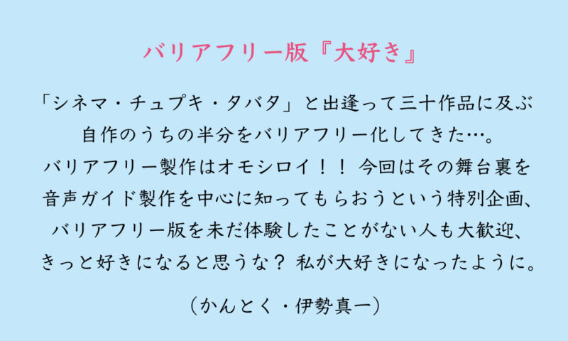 バリアフリー版『⼤好き』 「シネマ・チュプキ・タバタ」と出逢って三⼗作品に及ぶ⾃作のうちの半分をバリアフリー化してきた…。 バリアフリー製作はオモシロイ！！ 今回はその舞台裏を⾳声ガイド製作を中⼼に知ってもらおうという特別企画、 バリアフリー版を未だ体験したことがない⼈も⼤歓迎、きっと好きになると思うな？ 私が⼤好きになったように。 （かんとく・伊勢真⼀）